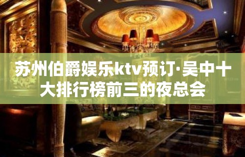 苏州伯爵娱乐ktv预订·吴中十大排行榜前三的夜总会