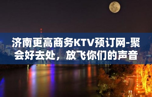 济南更高商务KTV预订网-聚会好去处，放飞你们的声音