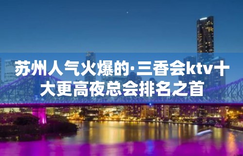 苏州人气火爆的·三香会ktv十大更高夜总会排名之首