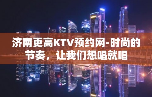 济南更高KTV预约网-时尚的节奏，让我们想唱就唱