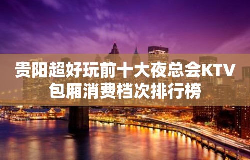 贵阳超好玩前十大夜总会KTV包厢消费档次排行榜