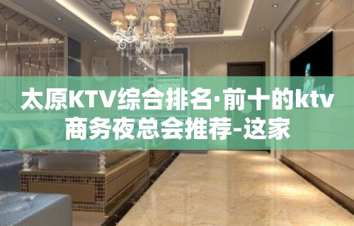 太原KTV综合排名·前十的ktv商务夜总会推荐-这家