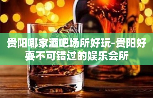 贵阳哪家酒吧场所好玩-贵阳好耍不可错过的娱乐会所