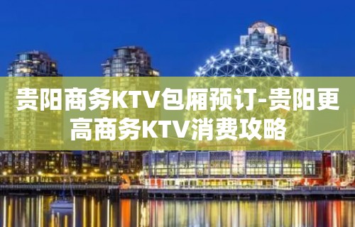 贵阳商务KTV包厢预订-贵阳更高商务KTV消费攻略