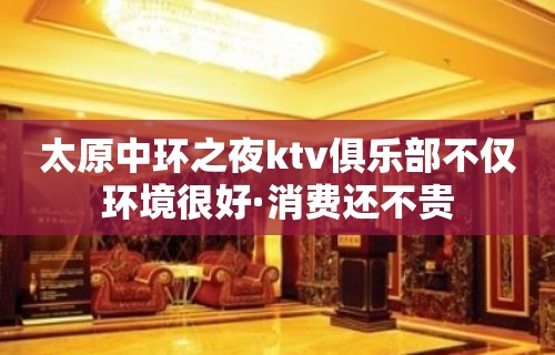 太原中环之夜ktv俱乐部不仅环境很好·消费还不贵