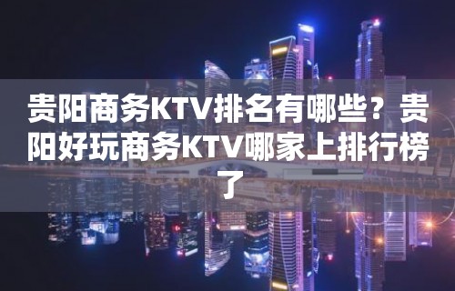 贵阳商务KTV排名有哪些？贵阳好玩商务KTV哪家上排行榜了