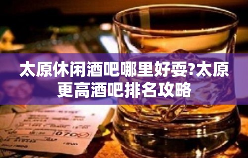 太原休闲酒吧哪里好耍?太原更高酒吧排名攻略