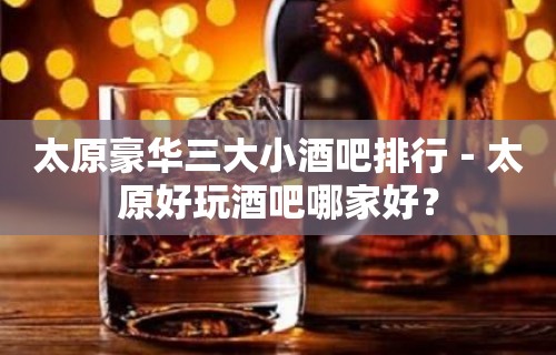 太原豪华三大小酒吧排行－太原好玩酒吧哪家好？