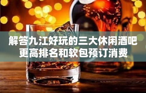 解答九江好玩的三大休闲酒吧更高排名和软包预订消费