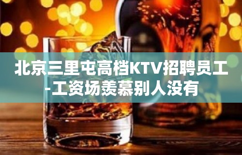 北京三里屯高档KTV招聘员工-工资场羡慕别人没有