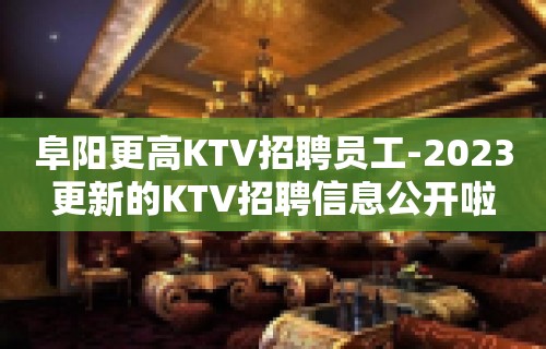 阜阳更高KTV招聘员工-2023更新的KTV招聘信息公开啦