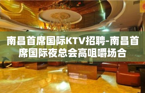 南昌﻿首席国际KTV招聘-南昌首席国际夜总会高咀嚼场合