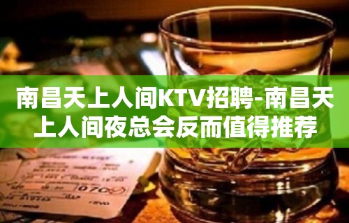 南昌﻿天上人间KTV招聘-南昌天上人间夜总会反而值得推荐