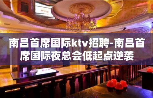 南昌﻿首席国际ktv招聘-南昌首席国际夜总会低起点逆袭