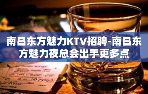 南昌﻿东方魅力KTV招聘-南昌东方魅力夜总会出手更多点