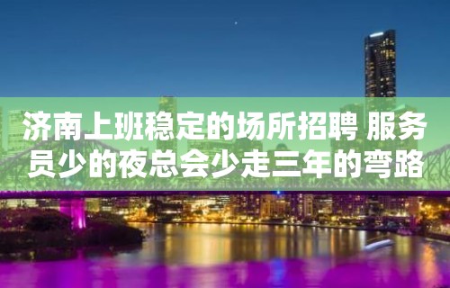 济南上班稳定的场所招聘 服务员少的夜总会少走三年的弯路