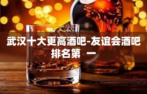 武汉十大更高酒吧-友谊会酒吧排名第  一