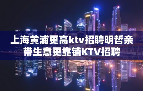 上海黄浦更高ktv招聘明哲亲带生意更靠铺KTV招聘