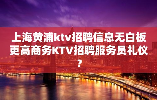 上海黄浦ktv招聘信息无白板更高商务KTV招聘服务员礼仪？