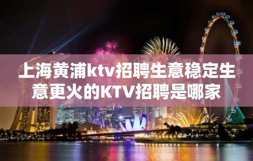 上海黄浦ktv招聘生意稳定生意更火的KTV招聘是哪家