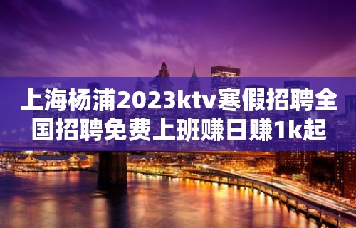 上海杨浦2023ktv寒假招聘全国招聘免费上班赚日赚1k起