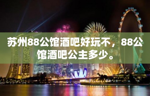 苏州88公馆酒吧好玩不，88公馆酒吧公主多少。