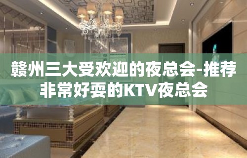 赣州三大受欢迎的夜总会-推荐非常好耍的KTV夜总会