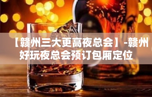 【赣州三大更高夜总会】-赣州好玩夜总会预订包厢定位