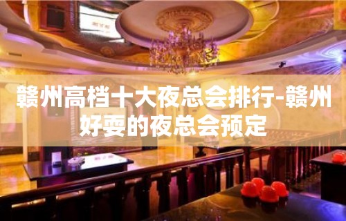 赣州高档十大夜总会排行-赣州好耍的夜总会预定