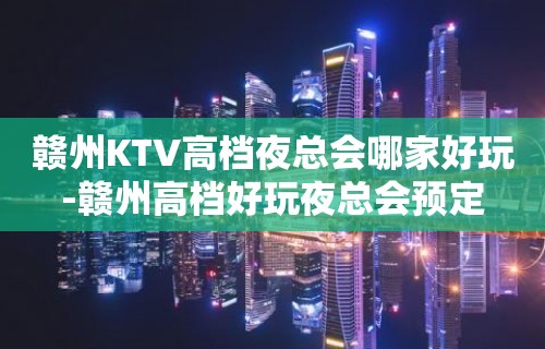 赣州KTV高档夜总会哪家好玩-赣州高档好玩夜总会预定