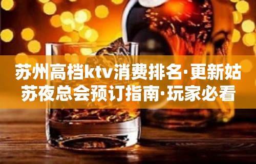 苏州高档ktv消费排名·更新姑苏夜总会预订指南·玩家必看