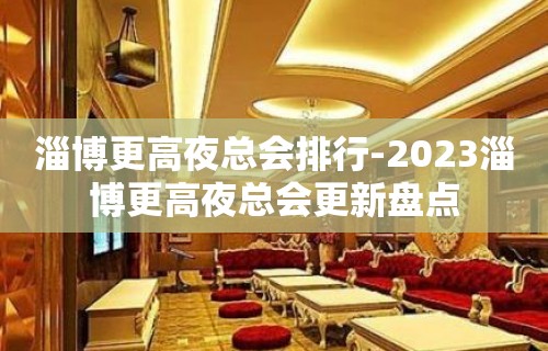 淄博更高夜总会排行-2023淄博更高夜总会更新盘点