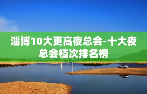 淄博10大更高夜总会-十大夜总会档次排名榜