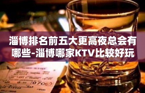 淄博排名前五大更高夜总会有哪些-淄博哪家KTV比较好玩