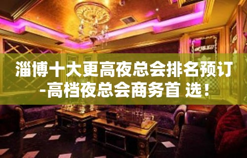 淄博十大更高夜总会排名预订-高档夜总会商务首 选！