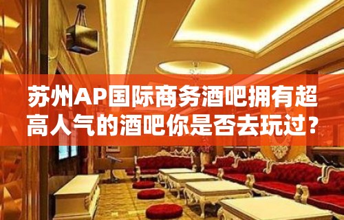 苏州AP国际商务酒吧拥有超高人气的酒吧你是否去玩过？