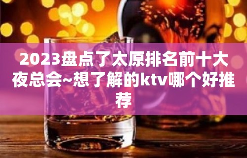 2023盘点了太原排名前十大夜总会~想了解的ktv哪个好推荐