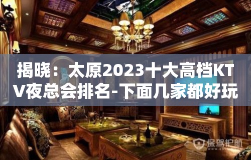 揭晓：太原2023十大高档KTV夜总会排名-下面几家都好玩