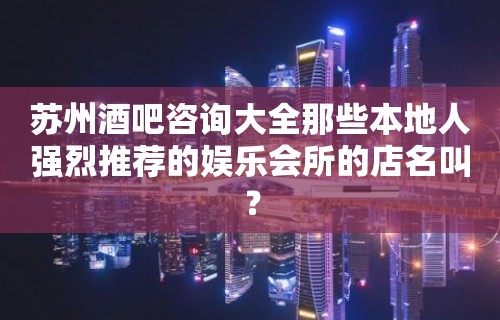 苏州酒吧咨询大全那些本地人强烈推荐的娱乐会所的店名叫？