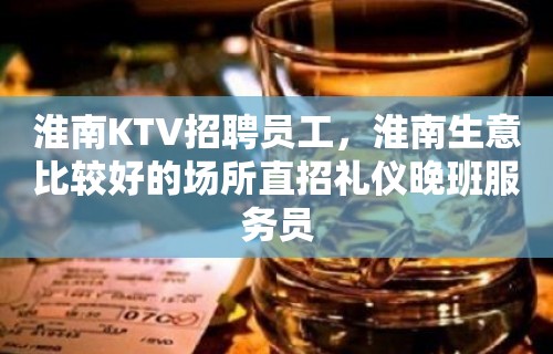 淮南KTV招聘员工，淮南生意比较好的场所直招礼仪晚班服务员