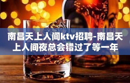 南昌﻿天上人间ktv招聘-南昌天上人间夜总会错过了等一年