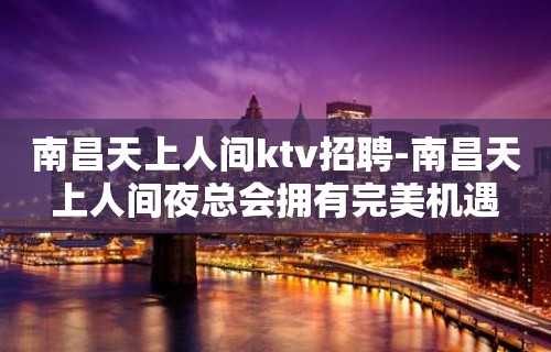 南昌﻿天上人间ktv招聘-南昌天上人间夜总会拥有完美机遇