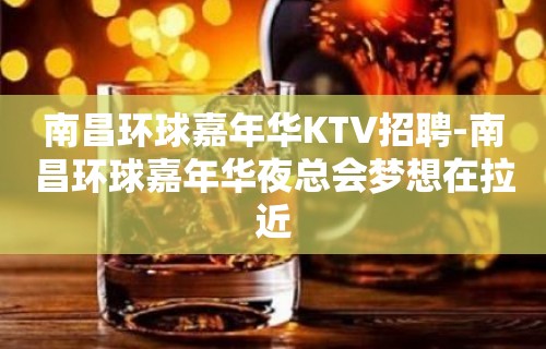 南昌﻿环球嘉年华KTV招聘-南昌环球嘉年华夜总会梦想在拉近