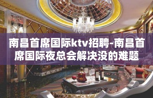 南昌﻿首席国际ktv招聘-南昌首席国际夜总会解决没的难题