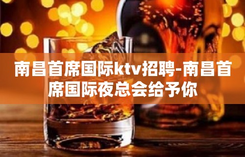 南昌﻿首席国际ktv招聘-南昌首席国际夜总会给予你