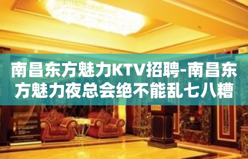 南昌﻿东方魅力KTV招聘-南昌东方魅力夜总会绝不能乱七八糟