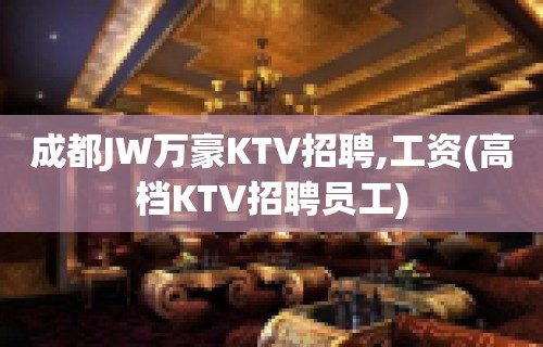 成都JW万豪KTV招聘,工资(高档KTV招聘员工)