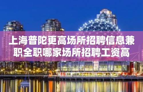 上海普陀更高场所招聘信息兼职全职哪家场所招聘工资高