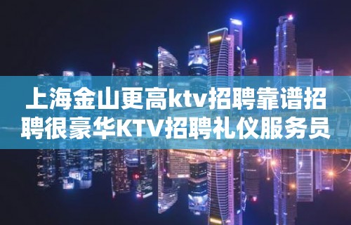 上海金山更高ktv招聘靠谱招聘很豪华KTV招聘礼仪服务员