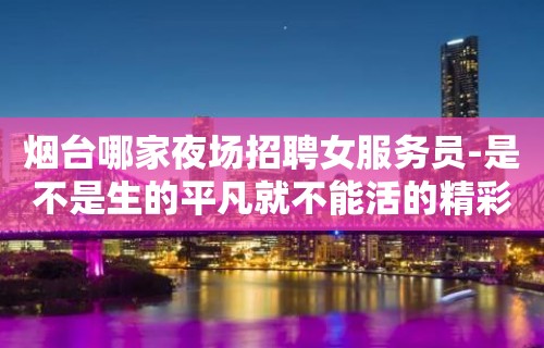 烟台哪家夜场招聘女服务员-是不是生的平凡就不能活的精彩